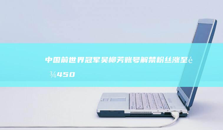 中国前世界冠军吴柳芳账号解禁 粉丝涨至逾450万 (中国前世界冠军体操男子)